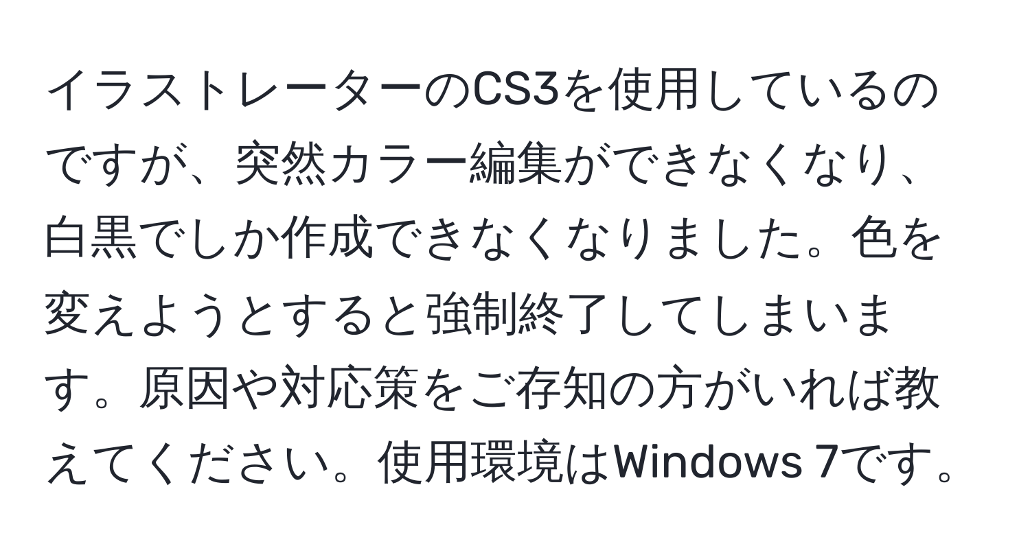 イラストレーターのCS3を使用しているのですが、突然カラー編集ができなくなり、白黒でしか作成できなくなりました。色を変えようとすると強制終了してしまいます。原因や対応策をご存知の方がいれば教えてください。使用環境はWindows 7です。