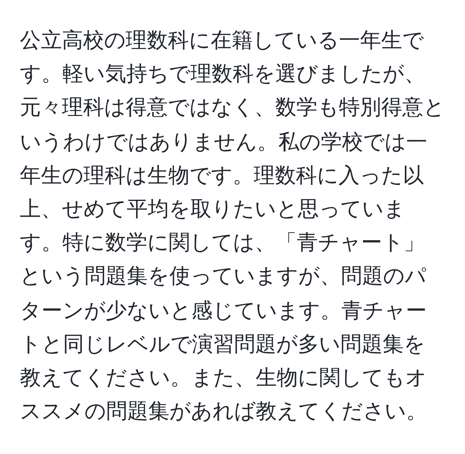 公立高校の理数科に在籍している一年生です。軽い気持ちで理数科を選びましたが、元々理科は得意ではなく、数学も特別得意というわけではありません。私の学校では一年生の理科は生物です。理数科に入った以上、せめて平均を取りたいと思っています。特に数学に関しては、「青チャート」という問題集を使っていますが、問題のパターンが少ないと感じています。青チャートと同じレベルで演習問題が多い問題集を教えてください。また、生物に関してもオススメの問題集があれば教えてください。