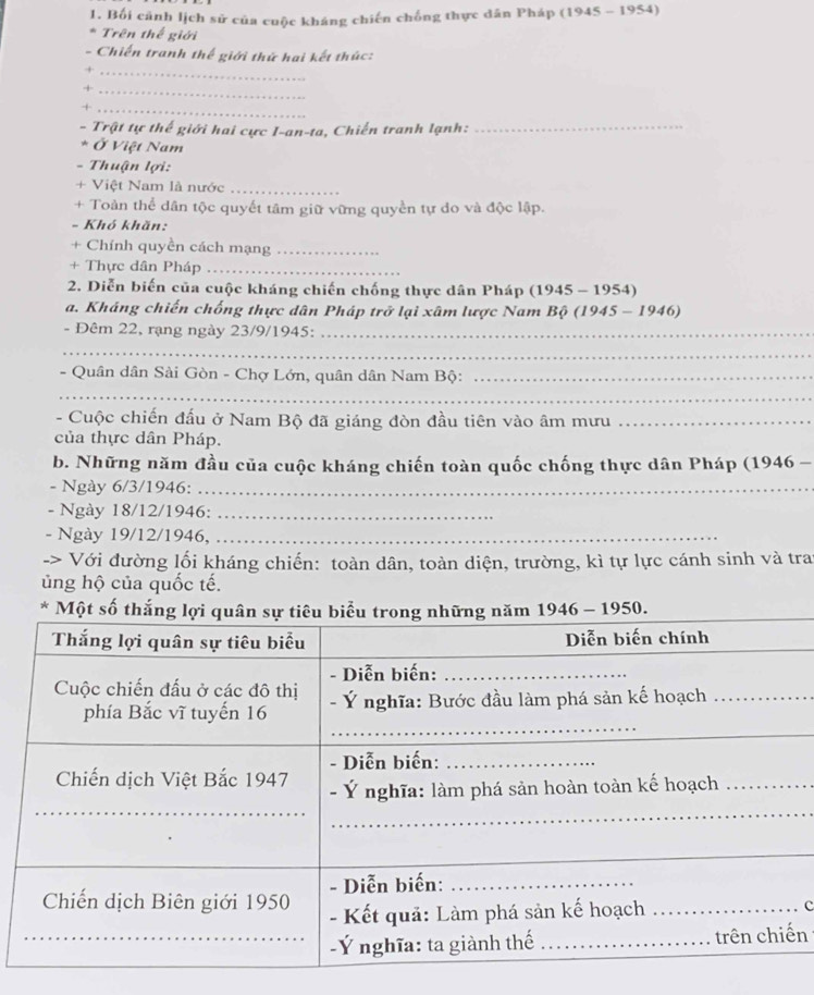 Bối cảnh lịch sử của cuộc kháng chiến chống thực dân Pháp (1945 - 1954) 
* Trên thế giới 
- Chiến tranh thế giới thứ hai kết thúc: 
_+ 
_+ 
_× 
- Trật tự thế giới hai cực I-an-ta, Chiến tranh lạnh:_ 
* Ở Việt Nam 
- Thuận lợi: 
+ Việt Nam là nước_ 
+ Toàn thể dân tộc quyết tâm giữ vững quyền tự do và độc lập. 
- Khó khăn: 
+ Chính quyền cách mạng_ 
+ Thực dân Pháp_ 
2. Diễn biến của cuộc kháng chiến chống thực dân Pháp (1945 - 1954) 
a. Kháng chiến chống thực dân Pháp trở lại xâm lược Nam Bộ (1945 - 1946) 
- Đêm 22, rạng ngày 23/9/1945:_ 
_ 
- Quân dân Sài Gòn - Chợ Lớn, quân dân Nam Bộ:_ 
_ 
- Cuộc chiến đấu ở Nam Bộ đã giáng đòn đầu tiên vào âm mưu_ 
của thực dân Pháp. 
b. Những năm đầu của cuộc kháng chiến toàn quốc chống thực dân Pháp (1946 - 
- Ngày 6/3/1946:_ 
- Ngày 18/12/1946:_ 
- Ngày 19/12/1946,_ 
-> Với đường lối kháng chiến: toàn dân, toàn diện, trường, kì tự lực cánh sinh và tra 
ủng hộ của quốc tế. 
* M50. 
c 
n