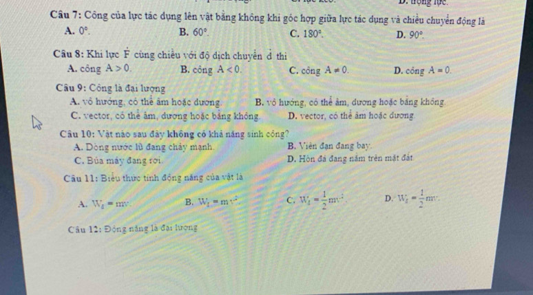 trọng lực
Câu 7: Công của lực tác dụng lên vật bằng không khi góc hợp giữa lực tác dụng và chiều chuyển động là
A. 0°. B. 60°. C. 180°. D. 90°. 
Câu 8: Khi lực dot F cùng chiều với độ dịch chuyển đ thì
A. công A>0. B. con σ A<0</tex>. C. cingA!= 0. D. cingA=0. 
Câu 9: Công là đại lượng
A. vô hướng, có thể âm hoặc dương. B. vô hướng, có thể âm, dương hoặc bảng không.
C. vector, có thể âm, dương hoặc bảng không D. vector, có thể âm hoặc dương
Câu 10: Vật nào sau đây không có khả năng sinh công?
A. Dòng nước lũ đang chảy mạnh. B. Viên đạn đang bay.
C. Búa máy đang rơi. D. Hòn đá đang năm trên mặt đất
Câu 11: Biểu thức tính động năng của vật là
A. W_d=mv. B. W_f=mv^2 C. W_4= 1/2 mv^2 D. W_f= 1/2 mv. 
Câu 12:9 ộng năng là đại lượng