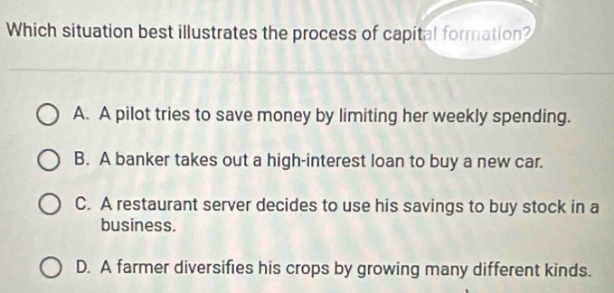 Which situation best illustrates the process of capital formation?
A. A pilot tries to save money by limiting her weekly spending.
B. A banker takes out a high-interest loan to buy a new car.
C. A restaurant server decides to use his savings to buy stock in a
business.
D. A farmer diversifies his crops by growing many different kinds.