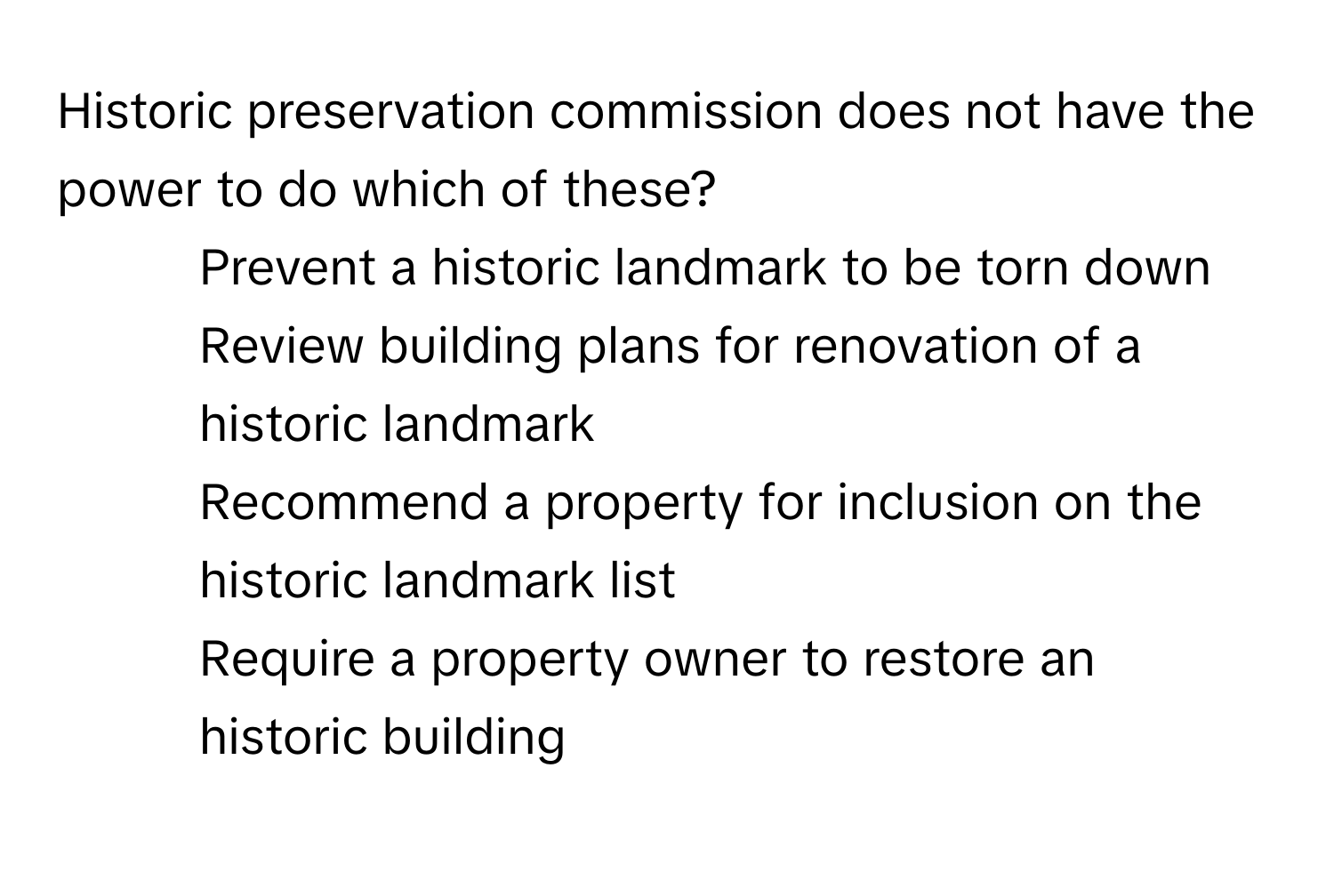 Historic preservation commission does not have the power to do which of these?

1) Prevent a historic landmark to be torn down 
2) Review building plans for renovation of a historic landmark 
3) Recommend a property for inclusion on the historic landmark list 
4) Require a property owner to restore an historic building