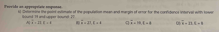 Provide an appropriate response.
6) Determine the point estimate of the population mean and margin of error for the confidence interval with lower
bound 19 and upper bound: 27.
A) overline x=23, E=4 B) overline x=27, E=4 C) overline x=19, E=8 D) overline x=23, E=8