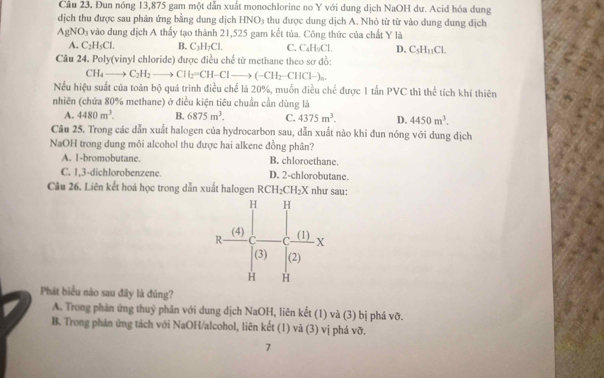 Đun nóng 13,875 gam một dẫn xuất monochlorine no Y với dung dịch NaOH dư. Acid hóa dung
dịch thu được sau phản ứng bằng dung dịch HNO_3 thu được dung dịch A. Nhỏ từ từ vào dung dung dịch
AgNO_3 vào dung dịch A thấy tạo thành 21,525 gam kết tủa. Công thức của chất Y là
A. C_2H_5Cl. B. C_3H_7Cl. C. C_4H_9Cl. D. C_5H_11Cl.
Câu 24. Poly(vinyl chloride) được điều chế từ methane theo sơ đồ:
CH_4to C_2H_2 to CH_2=CH-Clto (-CH_2-CHCl-)_n.
Nếu hiệu suất của toàn bộ quá trình điều chế là 20%, muốn điều chế được 1 tấn PVC thì thể tích khí thiên
nhiên (chứa 80% methane) ở điều kiện tiêu chuẩn cần dùng là
A. 4480m^3. B. 6875m^3. 4375m^3.
C.
D. 4450m^3.
Câu 25. Trong các dẫn xuất halogen của hydrocarbon sau, dẫn xuất nào khi đun nóng với dung dịch
NaOH trong dung môi alcohol thu được hai alkene đồng phân?
A. 1-bromobutane. B. chloroethane.
C. 1,3-dichlorobenzene. D. 2-chlorobutane.
Câu 26. Liên kết hoá học trong dẫn xuất halogen RCH_2CH_2X như sau:
Phát biểu nào sau đây là đúng?
A. Trong phản ứng thuỷ phân với dung dịch NaOH, liên kết (1) và (3) bị phá vỡ.
B. Trong phản ứng tách với NaOH/alcohol, liên kết (1) và (3) vị phá vỡ.
7