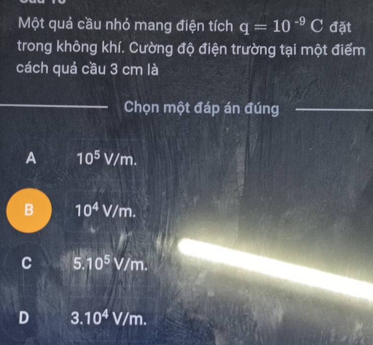 Một quả cầu nhỏ mang điện tích q=10^(-9)C đặt
trong không khí. Cường độ điện trường tại một điểm
cách quả cầu 3 cm là
Chọn một đáp án đúng
A 10^5 V/m.
B 10^4V/m.
C 5 10^5V/m.
D 3.10^4V/m.