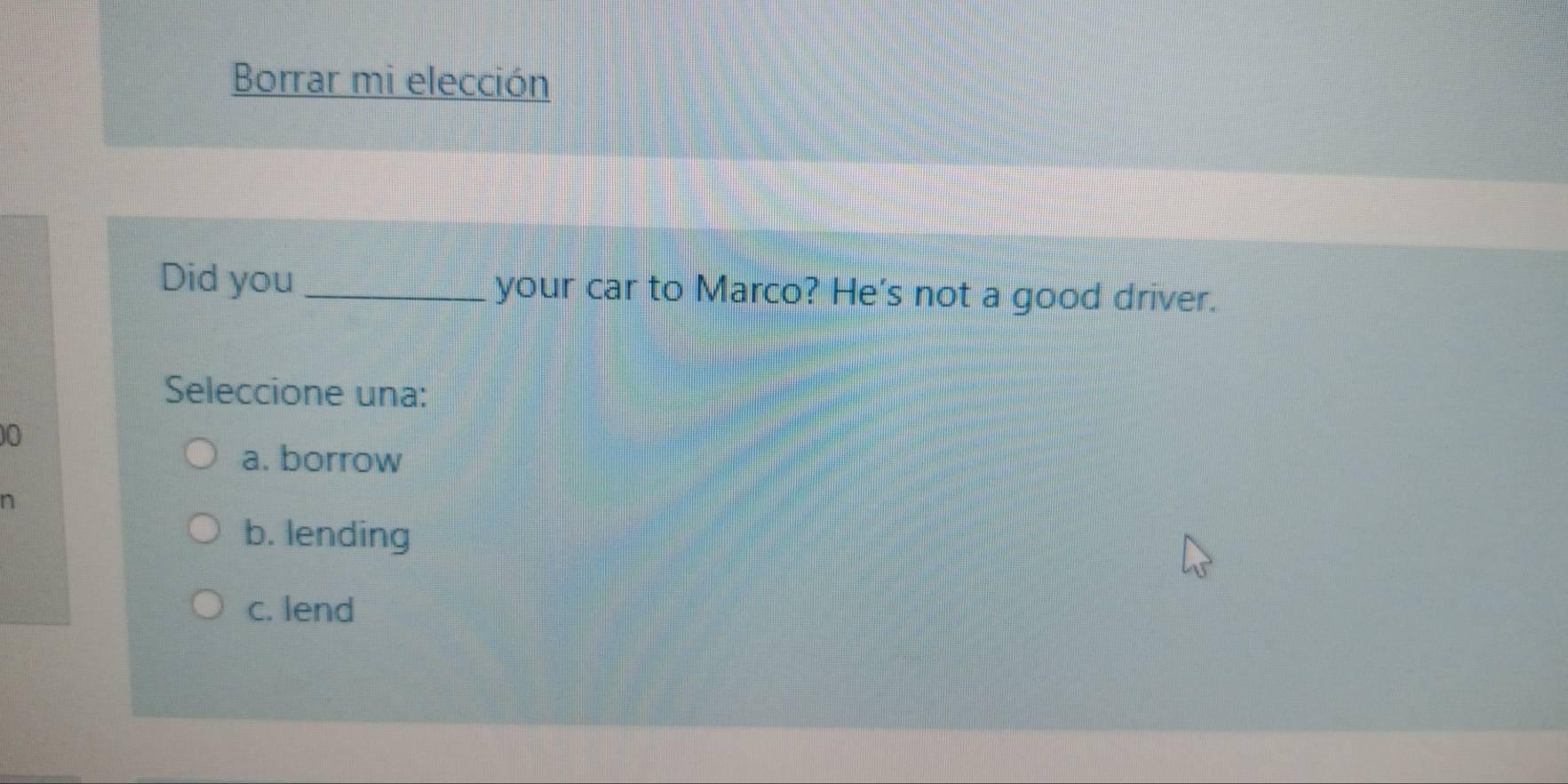 Borrar mi elección
Did you _your car to Marco? He's not a good driver.
Seleccione una:
0
a. borrow
n
b. lending
c. lend