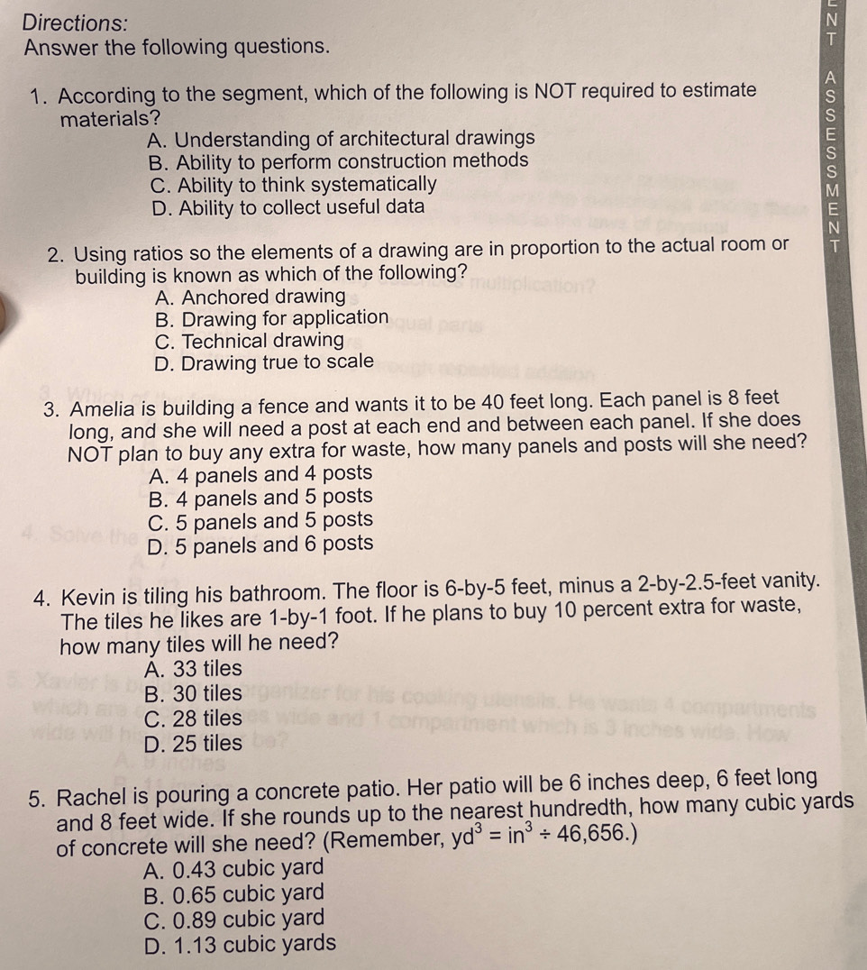 Directions: N
Answer the following questions.
T
A
1. According to the segment, which of the following is NOT required to estimate S
materials? S
A. Understanding of architectural drawings
E
B. Ability to perform construction methods
S
S
C. Ability to think systematically
M
D. Ability to collect useful data E
2. Using ratios so the elements of a drawing are in proportion to the actual room or `
building is known as which of the following?
A. Anchored drawing
B. Drawing for application
C. Technical drawing
D. Drawing true to scale
3. Amelia is building a fence and wants it to be 40 feet long. Each panel is 8 feet
long, and she will need a post at each end and between each panel. If she does
NOT plan to buy any extra for waste, how many panels and posts will she need?
A. 4 panels and 4 posts
B. 4 panels and 5 posts
C. 5 panels and 5 posts
D. 5 panels and 6 posts
4. Kevin is tiling his bathroom. The floor is 6 -by -5 feet, minus a 2 -by -2.5-feet vanity.
The tiles he likes are 1 -by- 1 foot. If he plans to buy 10 percent extra for waste,
how many tiles will he need?
A. 33 tiles
B. 30 tiles
C. 28 tiles
D. 25 tiles
5. Rachel is pouring a concrete patio. Her patio will be 6 inches deep, 6 feet long
and 8 feet wide. If she rounds up to the nearest hundredth, how many cubic yards
of concrete will she need? (Remember, yd^3=in^3/ 46,656.)
A. 0.43 cubic yard
B. 0.65 cubic yard
C. 0.89 cubic yard
D. 1.13 cubic yards