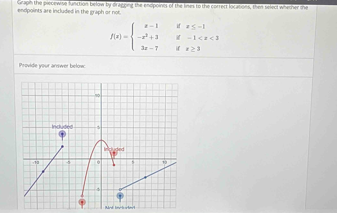 Graph the piecewise function below by dragging the endpoints of the lines to the correct locations, then select whether the 
endpoints are included in the graph or not. 
if x≤ -1
f(x)=beginarrayl x-1 -x^2+3 3x-7endarray. if -1
if x≥ 3
Provide your answer below: 
Not Included