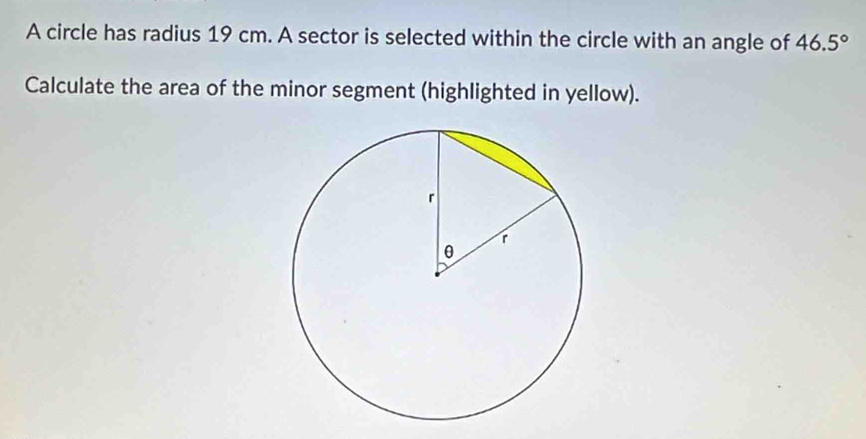 A circle has radius 19 cm. A sector is selected within the circle with an angle of 46.5°
Calculate the area of the minor segment (highlighted in yellow).