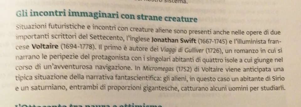 sistema. 
Gli incontri immaginari con strane creature 
Situazioni futuristiche e incontri con creature aliene sono presenti anche nelle opere di due 
importanti scrittori del Settecento, l’inglese Jonathan Swift (1667-1745) e l’illuminista fran- 
cese Voltaire (1694-1778). Il primo è autore dei Viaggi di Gulliver (1726), un romanzo in cui si 
narrano le peripezie del protagonista con i singolari abitanti di quattro isole a cui giunge nel 
corso di un avventurosa navigazione. In Micromegas (1752) di Voltaire viene anticipata una 
tipica situazione della narrativa fantascientifica: gli alieni, in questo caso un abitante di Sirio 
e un saturniano, entrambi di proporzioni gigantesche, catturano alcuni uomini per studiarli.