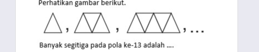 Perhatikan gambar berikut. 
,, 
. 
Banyak segitiga pada pola ke- 13 adalah ....