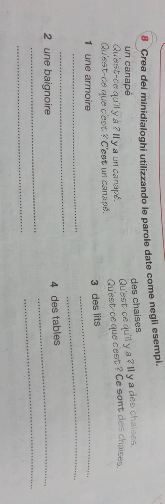 Crea dei minidialoghi utilizzando le parole date come negli esempi. 
des chaises 
un canapé 
Qu'est-ce qu'il y a ? I y a des chaises. 
Qu'est-ce qu'il y a ? II y a un canapé. 
Qu'est-ce que c'est ? Ce sont des chaises. 
Qu'est-ce que c'est ? C'est un canapé. 
3 des lits 
1 une armoire 
_ 
__ 
_ 
_ 
4 des tables 
2 une baignoire 
_ 
_ 
_