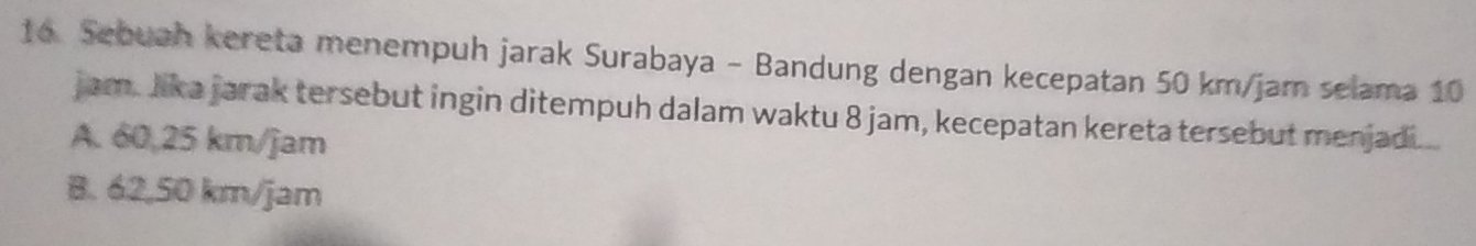 Sebuah kereta menempuh jarak Surabaya - Bandung dengan kecepatan 50 km/jam selama 10
jam. Jika jarak tersebut ingin ditempuh dalam waktu 8 jam, kecepatan kereta tersebut menjadi...
A. 60,25 km/jam
B. 62,50 km/jam