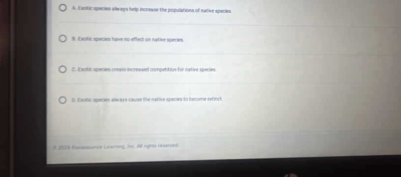 A. Exotic species always help increase the populations of native species.
B. Exotic species have no effect on native species.
C. Exotic species create increased competition for native species.
D. Exotic species always cause the native species to become extinct.
2024 Renaissance Learning, Inc. All rights reserved.