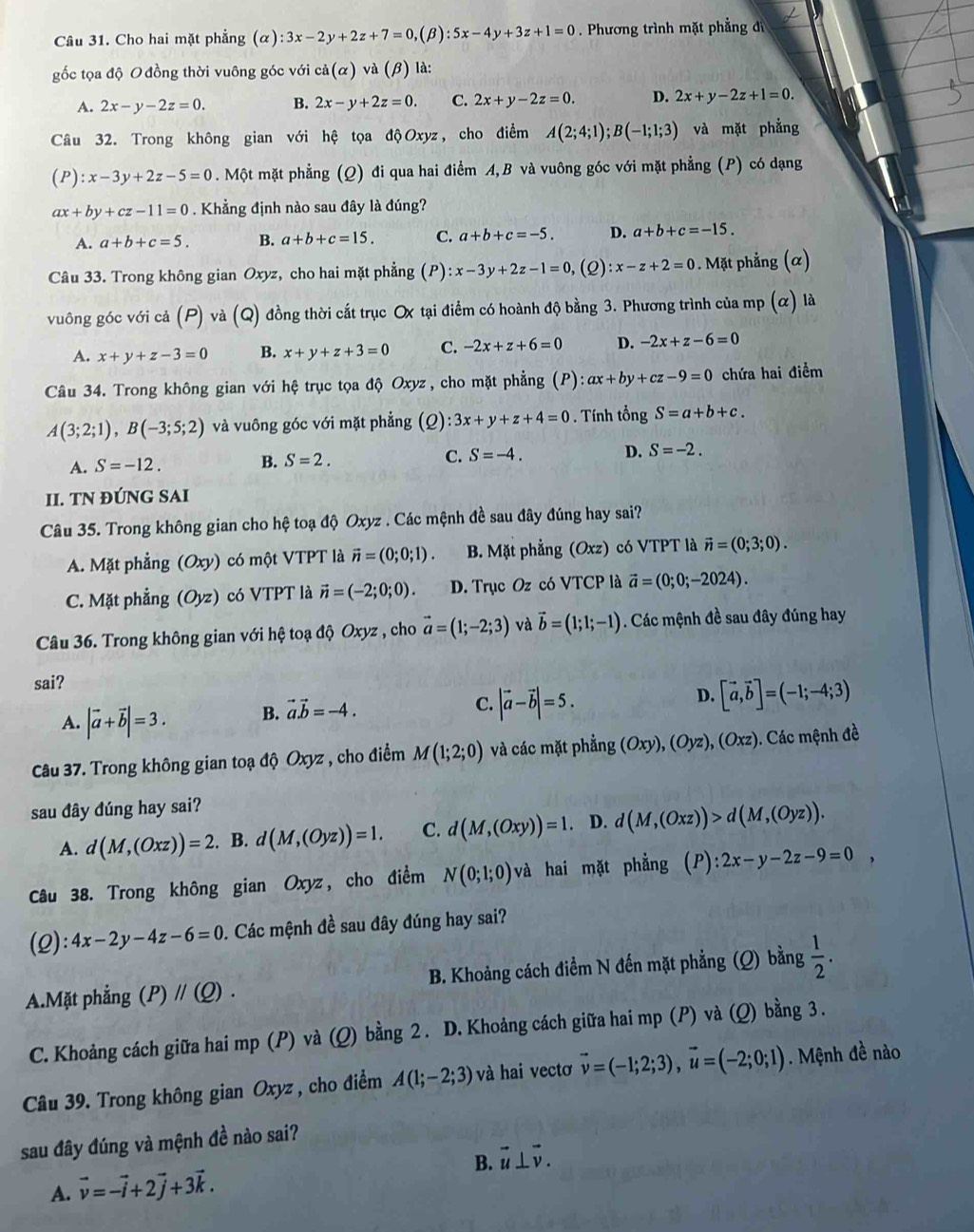 Cho hai mặt phẳng (alpha ):3x-2y+2z+7=0,(beta ):5x-4y+3z+1=0. Phương trình mặt phẳng đ
gốc tọa độ O đồng thời vuông góc với ca(alpha )va(beta ) là:
A. 2x-y-2z=0. B. 2x-y+2z=0. C. 2x+y-2z=0. D. 2x+y-2z+1=0.
Câu 32. Trong không gian với hệ tọa độOxyz, cho điểm A(2;4;1);B(-1;1;3) và mặt phẳng
(P):x-3y+2z-5=0. Một mặt phẳng (Q) đi qua hai điểm A,B và vuông góc với mặt phẳng (P) có dạng
ax+by+cz-11=0 Khẳng định nào sau đây là đúng?
A. a+b+c=5. B. a+b+c=15. C. a+b+c=-5. D. a+b+c=-15.
Câu 33. Trong không gian Oxyz, cho hai mặt phẳng (P) :x-3y+2z-1=0 , (2) :x-z+2=0. Mặt phẳng (α)
vuông góc với cả (P) và (Q) đồng thời cắt trục Ox tại điểm có hoành độ bằng 3. Phương trình của mp (α) là
A. x+y+z-3=0 B. x+y+z+3=0 C. -2x+z+6=0 D. -2x+z-6=0
Câu 34. Trong không gian với hệ trục tọa độ Oxyz , cho mặt phẳng (P):ax+by+cz-9=0 chứa hai điểm
A(3;2;1),B(-3;5;2) và vuông góc với mặt phẳng (2) :3x+y+z+4=0. Tính tongS=a+b+c.
A. S=-12. B. S=2. C. S=-4. D. S=-2.
II. TN ĐÚNG SAI
Câu 35. Trong không gian cho hệ toạ độ Oxyz . Các mệnh đề sau đây đúng hay sai?
A. Mặt phẳng (Oxy) có một VTPT là vector n=(0;0;1). B. Mặt phẳng (Oxz) có VTPT là vector n=(0;3;0).
C. Mặt phẳng (Oyz) có VTPT là vector n=(-2;0;0). D. Trục Oz có VTCP là vector a=(0;0;-2024).
Câu 36. Trong không gian với hệ toạ độ Oxyz , cho vector a=(1;-2;3) và vector b=(1;1;-1). Các mệnh đề sau đây đúng hay
sai? D. [vector a,vector b]=(-1;-4;3)
A. |vector a+vector b|=3. B. vector a.vector b=-4.
C. |vector a-vector b|=5.
Câu 37. Trong không gian toạ độ Oxyz , cho điểm M(1;2;0) và các mặt phẳng (Oxy),(Oyz),(Oxz). Các mệnh đề
sau đây đúng hay sai?
A. d(M,(Oxz))=2. B. d(M,(Oyz))=1. C. d(M,(Oxy))=1. D. d(M,(Oxz))>d(M,(Oyz)).
Câu 38. Trong không gian Oxyz , cho điểm N(0;1;0) và hai mặt phẳng (P):2x-y-2z-9=0,
(2): 4x-2y-4z-6=0. Các mệnh đề sau đây đúng hay sai?
A.Mặt phẳng (P)parallel (Q). B. Khoảng cách điểm N đến mặt phẳng (Q) bằng  1/2 .
C. Khoảng cách giữa hai mp (P) và (Q) bằng 2 . D. Khoảng cách giữa hai mp (P) và (Q) bằng 3 .
Câu 39. Trong không gian 6 xy z , cho điểm A(1;-2;3) và hai vectơ vector v=(-1;2;3),vector u=(-2;0;1). Mệnh đề nào
sau đây đúng và mệnh đề nào sai?
B. vector u⊥ vector v.
A. vector v=-vector i+2vector j+3vector k.