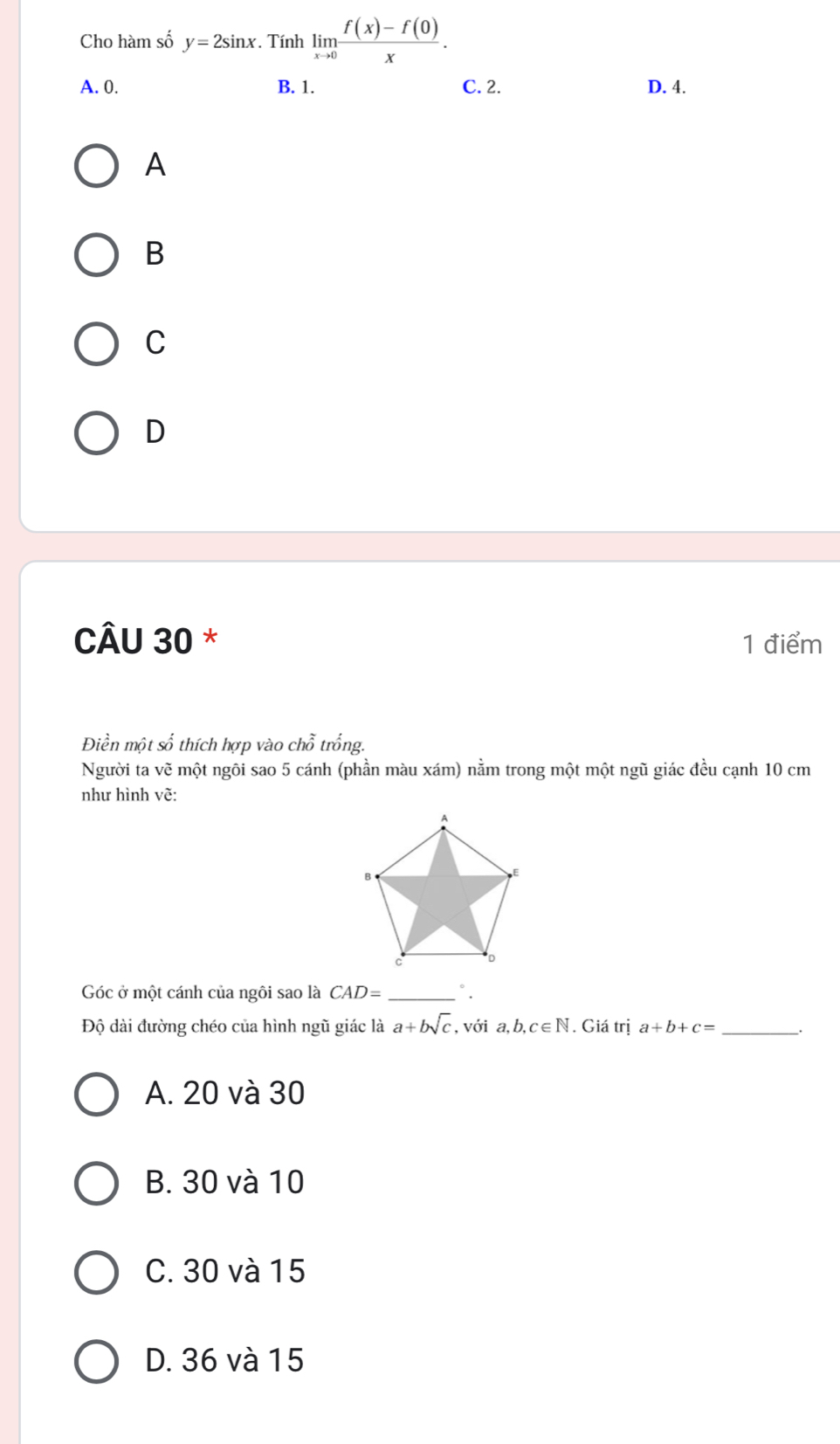 Cho hàm số y=2sin x. Tính limlimits _xto 0 (f(x)-f(0))/x .
A. 0. B. 1. C. 2. D. 4.
A
B
C
D
CÂU 30 * 1 điểm
Điền một số thích hợp vào chỗ trống.
Người ta vẽ một ngôi sao 5 cánh (phần màu xám) nằm trong một một ngũ giác đều cạnh 10 cm
như hình vẽ:
Góc ở một cánh của ngôi sao là CAD= _°.
Độ dài đường chéo của hình ngũ giác là a+bsqrt(c) , với a, b, c∈ N Giá trị a+b+c= _.
A. 20 và 30
B. 30 và 10
C. 30 và 15
D. 36 và 15
