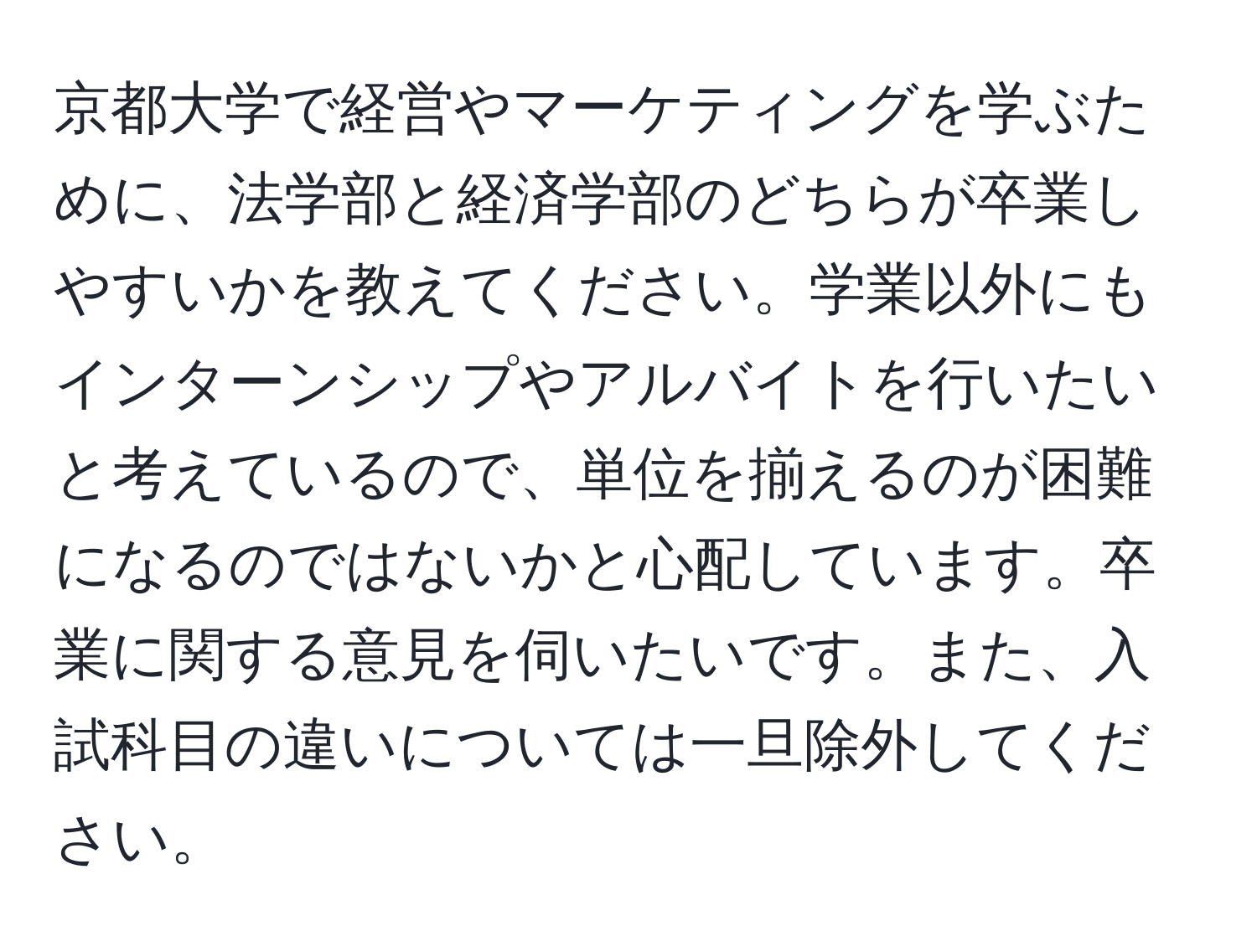 京都大学で経営やマーケティングを学ぶために、法学部と経済学部のどちらが卒業しやすいかを教えてください。学業以外にもインターンシップやアルバイトを行いたいと考えているので、単位を揃えるのが困難になるのではないかと心配しています。卒業に関する意見を伺いたいです。また、入試科目の違いについては一旦除外してください。