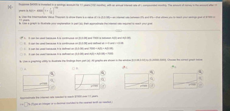 Suppose $4500 is invested in a savings account for 11 years (132 months), with an annual interest rate of r, compounded monthly. The amount of money in the account after 11
years is A(r)=4500(1+ r/12 )^132
a. Use the Intermediate Value Theorem to show there is a value of r n(0,0.08) —an interest rate between 0% and 8%—that allows you to reach your savings goal of $7000 in
11 years.
b. Use a graph to illustrate your explanation in part (a); then approximate the interest rate required to reach your goal.
A. It can be used because A is continuous on 0.008 ] and 7000 is between A(0) and A(0.08).
B. It can be used because A is continuous on [ [0,0.08] and defined atr=0 and r=0.08.
C. It can be used because A is defined on (0,0.08) and 7000
D. It can be used because A is defined on (0,0.08) and A(0)<7000</tex>
b, Use a graphing utility to illustrate the findings from part (a). All graphs are shown in the window [0,0.08,0.02] by [0,20000,5000]. Choose the correct graph below
A.
B.
D
Approximate the interest rate needed to reach $7000 over 11 years.
rapprox □ % (Type an integer or a decimal rounded to the nearest tenth as needed.)