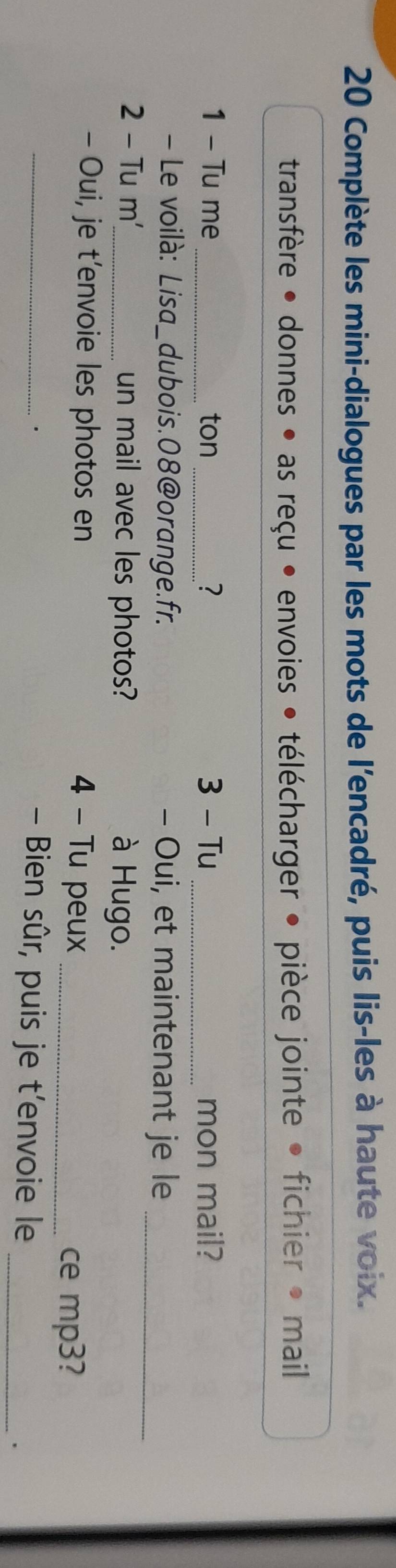 Complète les mini-dialogues par les mots de l'encadré, puis lis-les à haute voix. 
transfère • donnes • as reçu • envoies • télécharger • pièce jointe • fichier • mail 
1 - Tu me _ton _? 3 - Tu _mon mail? 
- Le voilà: Lisa_dubois.08@orange.fr. - Oui, et maintenant je le_ 
2 - Tu m'_ un mail avec les photos? à Hugo. 
- Oui, je t’envoie les photos en 4 - Tu peux_ 
ce mp3? 
_. 
- Bien sûr, puis je t'envoie le _.