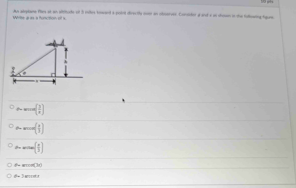 An airplane flies at an altitude of 3 miles toward a point directly over an observer. Consider , and x as shown in the following figure.
Write θas a function of x.
θ =arccot ( 3/x )
θ =arccot ( x/3 )
θ =arctan ( x/3 )
θ =arccot (3x)
θ =3arccot x