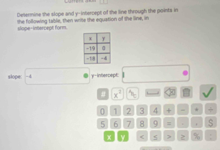 Current Skm 
Determine the slope and y-intercept of the line through the points in 
the following table, then write the equation of the line, in 
slope-intercept form. 
slope: -4 y-intercept: 
# x^(2^AB_C) J
0 1 2 3 4 + * - .
5 6 7 8 9 = . 1 S
y ≥ % :