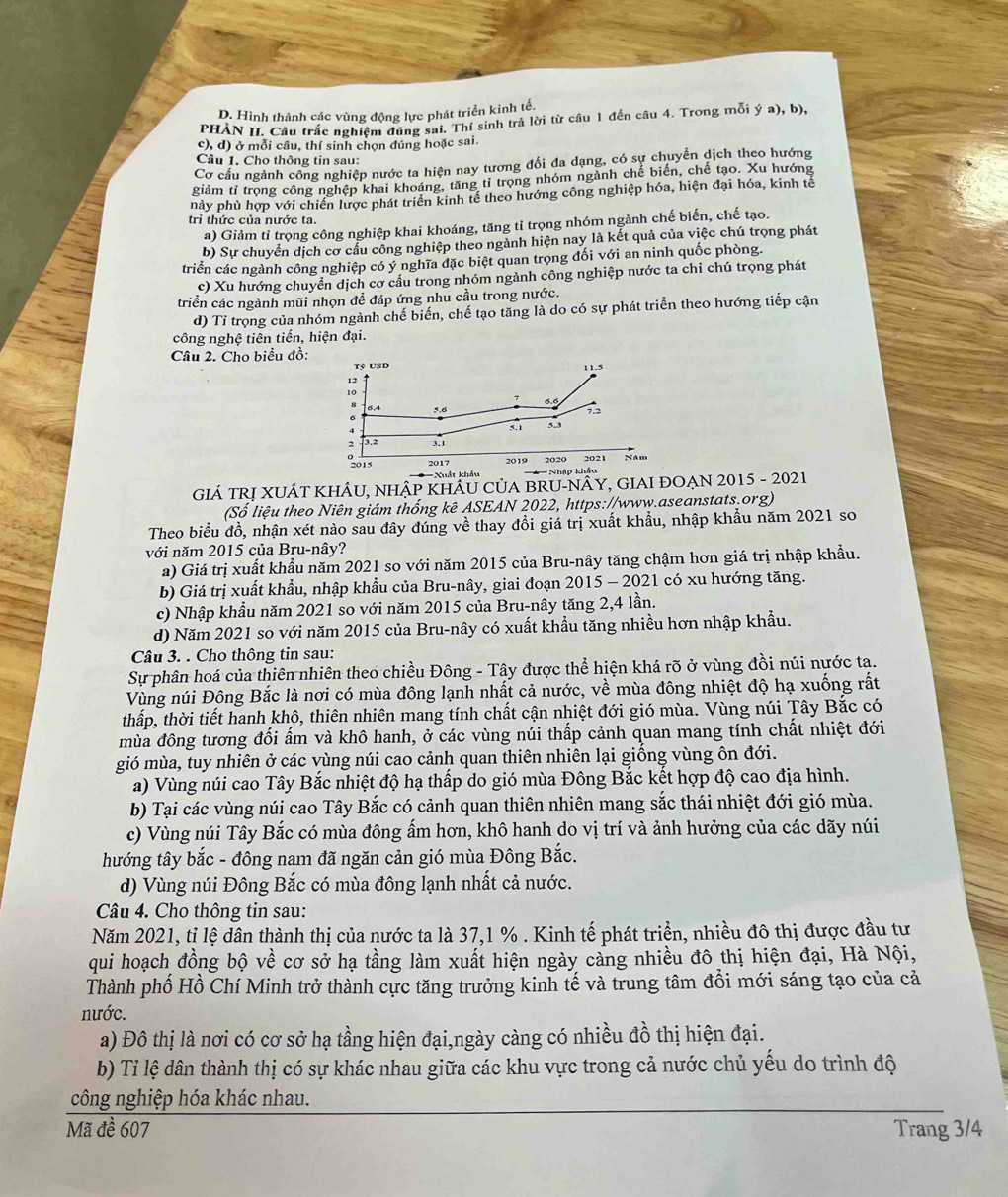 Hình thành các vùng động lực phát triển kinh tế.
PHÀN II. Câu trắc nghiệm đúng sai. Thí sinh trả lời từ câu 1 đến câu 4. Trong mỗi ý a), b),
c), d) ở mỗi câu, thí sinh chọn đúng hoặc sai.
Câu 1. Cho thông tin sau:
Cơ cấu ngành công nghiệp nước ta hiện nay tương đổi đa dạng, có sự chuyển dịch theo hướng
giảm tỉ trọng công nghệp khai khoáng, tăng tỉ trọng nhóm ngành chế biến, chế tạo. Xu hướng
nhày phù hợp với chiến lược phát triển kinh tế theo hướng công nghiệp hóa, hiện đại hóa, kinh tế
trì thức của nước ta.
a) Giảm tỉ trọng công nghiệp khai khoáng, tăng tỉ trọng nhóm ngành chế biến, chế tạo.
b) Sự chuyển dịch cơ cầu công nghiệp theo ngành hiện nay là kết quả của việc chú trọng phát
triển các ngành công nghiệp có ý nghĩa đặc biệt quan trọng đối với an ninh quốc phòng.
c) Xu hướng chuyển dịch cơ cấu trong nhóm ngành công nghiệp nước ta chỉ chú trọng phát
triển các ngành mũi nhọn để đáp ứng nhu cầu trong nước.
d) Tỉ trọng của nhóm ngành chế biến, chế tạo tăng là do có sự phát triển theo hướng tiếp cận
công nghệ tiên tiến, hiện đại.
Câu 2. Cho biểu đồ:
Tỷ USD
12
10
5,6 7.2
5.1 5.3
2 T3.2 3.1
2015 2017 2019 2020 2021 NAm
*=Xuất khẩu === Nhập khẩu
GIÁ TRỊ XUÁT KHÂU, NHậP KHÂU CủA BRU-NÂY, GIAI ĐOẠN 2015 - 2021
(Số liệu theo Niên giám thống kê ASEAN 2022, https://www.aseanstats.org)
Theo biểu đồ, nhận xét nào sau đây đúng về thay đổi giá trị xuất khẩu, nhập khẩu năm 2021 so
với năm 2015 của Bru-nây?
a) Giá trị xuất khẩu năm 2021 so với năm 2015 của Bru-nây tăng chậm hơn giá trị nhập khẩu.
b) Giá trị xuất khẩu, nhập khẩu của Bru-nây, giai đoạn 2015 - 2021 có xu hướng tăng.
c) Nhập khẩu năm 2021 so với năm 2015 của Bru-nây tăng 2,4 lần.
d) Năm 2021 so với năm 2015 của Bru-nây có xuất khẩu tăng nhiều hơn nhập khẩu.
Câu 3. . Cho thông tin sau:
Sự phân hoá của thiên nhiên theo chiều Đông - Tây được thể hiện khá rõ ở vùng đồi núi nước ta.
Vùng núi Đông Bắc là nơi có mùa đông lạnh nhất cả nước, về mùa đông nhiệt độ hạ xuống rất
thấp, thời tiết hanh khô, thiên nhiên mang tính chất cận nhiệt đới gió mùa. Vùng núi Tây Bắc có
mùa đông tương đối ấm và khô hanh, ở các vùng núi thấp cảnh quan mang tính chất nhiệt đới
gió mùa, tuy nhiên ở các vùng núi cao cảnh quan thiên nhiên lại giống vùng ôn đới.
a) Vùng núi cao Tây Bắc nhiệt độ hạ thấp do gió mùa Đông Bắc kết hợp độ cao địa hình.
b) Tại các vùng núi cao Tây Bắc có cảnh quan thiên nhiên mang sắc thái nhiệt đới gió mùa.
c) Vùng núi Tây Bắc có mùa đông ấm hơn, khô hanh do vị trí và ảnh hưởng của các dãy núi
hướng tây bắc - đông nam đã ngăn cản gió mùa Đông Bắc.
d) Vùng núi Đông Bắc có mùa đông lạnh nhất cả nước.
Câu 4. Cho thông tin sau:
Năm 2021, tỉ lệ dân thành thị của nước ta là 37,1 % . Kinh tế phát triển, nhiều đô thị được đầu tư
qui hoạch đồng bộ về cơ sở hạ tầng làm xuất hiện ngày cảng nhiều đô thị hiện đại, Hà Nội,
Thành phố Hồ Chí Minh trở thành cực tăng trưởng kinh tế và trung tâm đổi mới sáng tạo của cả
nước.
a) Đô thị là nơi có cơ sở hạ tầng hiện đại,ngày càng có nhiều đồ thị hiện đại.
b) Tỉ lệ dân thành thị có sự khác nhau giữa các khu vực trong cả nước chủ yếu do trình độ
công nghiệp hóa khác nhau.
Mã đề 607 Trang 3/4