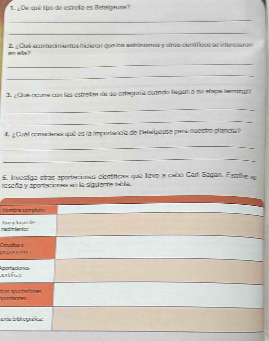 ¿De qué típo de estreila es Betelgeuse? 
_ 
_ 
2. ¿ Qué acontecimientos hicieron que los astrónomos y otros científicos se interesaran 
en ella? 
_ 
_ 
3. ¿Qué ocurre con las estreilas de su categoría cuando llegan a su etaga terminal? 
_ 
_ 
4 ¿Cuál consideras qué es la importancia de Betelgeuse para nuestro planeta? 
_ 
_ 
5. Investiga otras aportaciones científicas que llexo a cabo Carll Sagan. Escrite su 
reseña y aportaciones en la siguiente tabla. 
Na 
Añ 
nac 
Estu 
pre 
Apo 
cen 
itra 
mpo 
tent