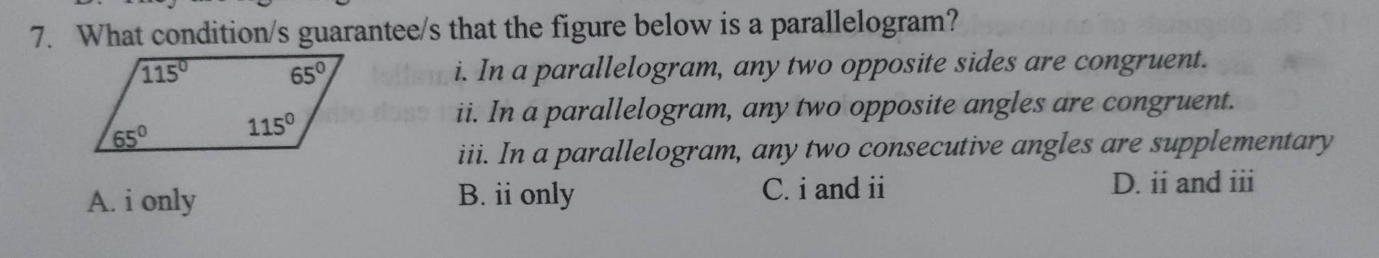 What condition/s guarantee/s that the figure below is a parallelogram?
i. In a parallelogram, any two opposite sides are congruent.
ii. In a parallelogram, any two opposite angles are congruent.
iii. In a parallelogram, any two consecutive angles are supplementary
A. i only B. ii only C. i and ii D. ii and iii