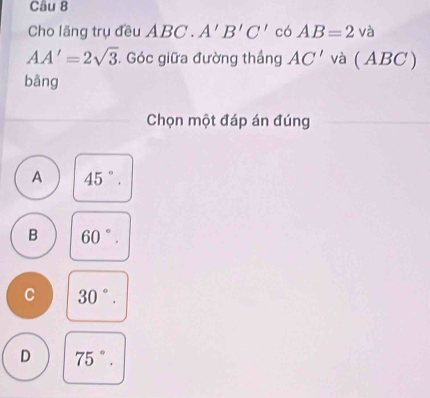 Cho lăng trụ đều ABC.A'B'C' có AB=2va
AA'=2sqrt(3). Góc giữa đường thắng AC' và ( 2 BC )
bāng
Chọn một đáp án đúng
A 45°.
B 60°.
C 30°.
D 75°.