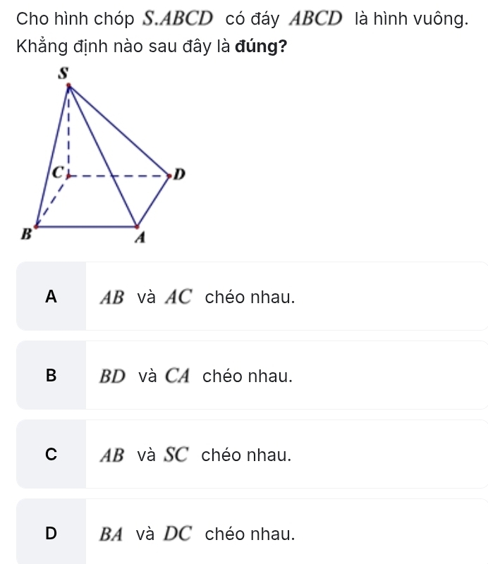 Cho hình chóp S. ABCD có đáy ABCD là hình vuông.
Khẳng định nào sau đây là đúng?
A AB và AC chéo nhau.
B BD và CA chéo nhau.
C AB và SC chéo nhau.
D BA và DC chéo nhau.