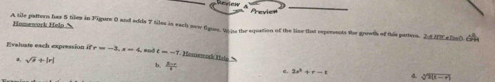 Review Previen
A tile pattern has 5 tiles in Figure 0 and adds 7 tiles in each new figure. Wie the equation of the line that represents the growth of this pattern. 2-6 Homework Help f(1) e1000 ÉPM
Evaluate each expression if r=-3, s=4 , and t=-7 Homework Heln 1
a. sqrt(s)+|r| b.  (B-r)/6  c. 2s^3+r-t d. sqrt[3](2(t-r))