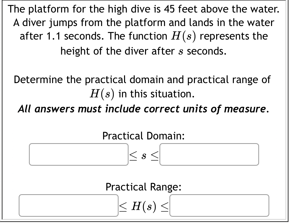 The platform for the high dive is 45 feet above the water. 
A diver jumps from the platform and lands in the water 
after 1.1 seconds. The function H(s) represents the 
height of the diver after s seconds. 
Determine the practical domain and practical range of
H(s) in this situation. 
All answers must include correct units of measure. 
Practical Domain:
□ ≤ s≤ □
(-y-()=()(x-)) Practical Range:
□ ≤ H(s)≤ □