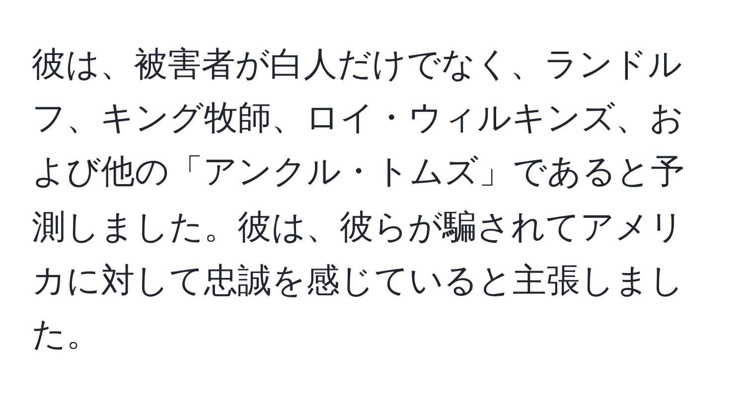 彼は、被害者が白人だけでなく、ランドルフ、キング牧師、ロイ・ウィルキンズ、および他の「アンクル・トムズ」であると予測しました。彼は、彼らが騙されてアメリカに対して忠誠を感じていると主張しました。