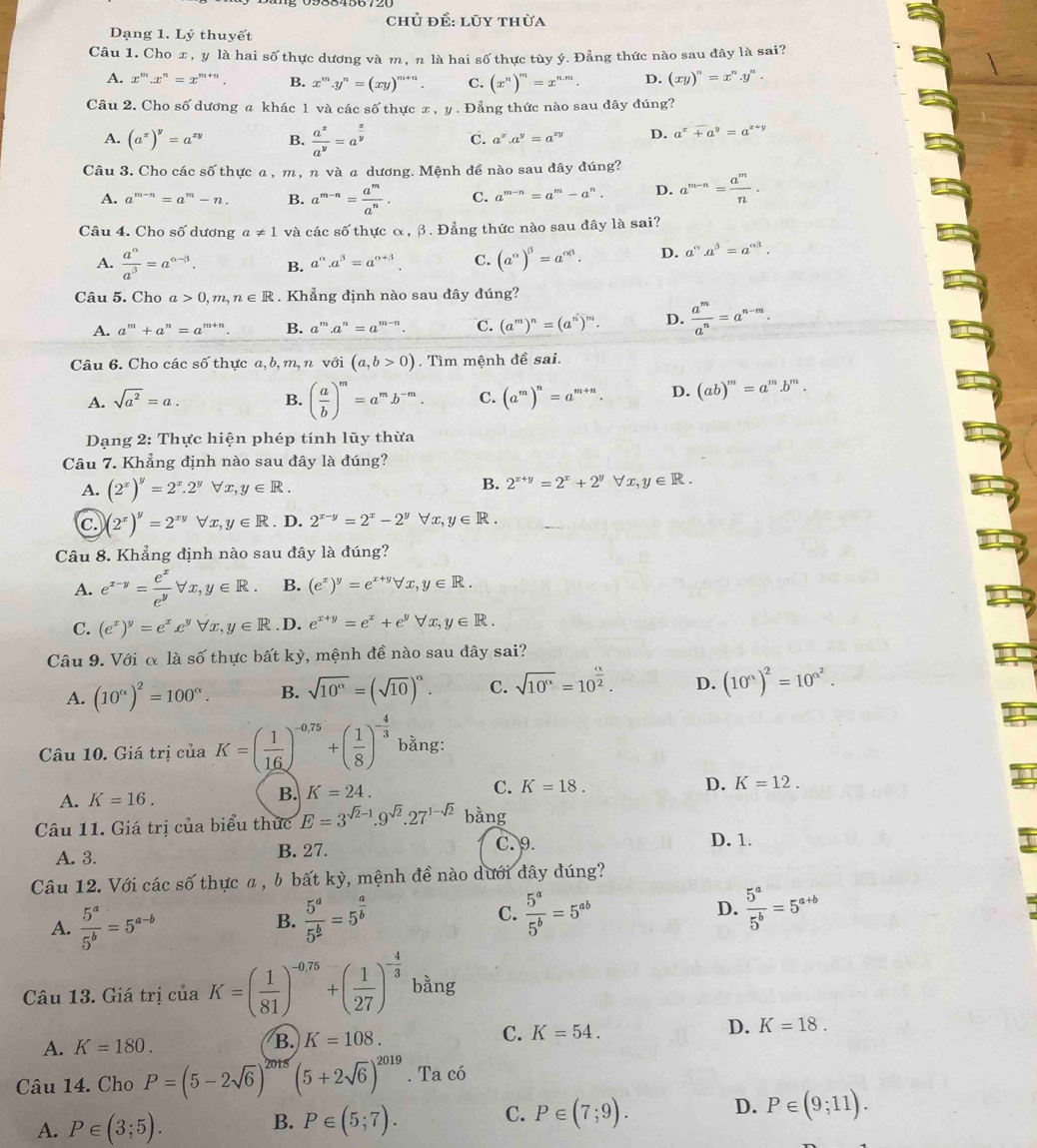 chủ đề: lũy thừa
Dạng 1. Lý thuyết
Câu 1. Cho æ, y là hai số thực dương và m, n là hai số thực tùy ý. Đẳng thức nào sau đây là sai?
A. x^m.x^n=x^(m+n). B. x^m.y^n=(xy)^m+n. C. (x^n)^m=x^(n.m). D. (xy)^n=x^n.y^n.
Câu 2. Cho số dương a khác 1 và các số thực x , y . Đẳng thức nào sau dây đúng?
A. (a^x)^y=a^(xy) B.  a^x/a^y =a^(frac x)y C. a^x.a^y=a^x D. a^x+a^y=a^(x+y)
Câu 3. Cho các số thực a, m, π và  dương. Mệnh đề nào sau đây đúng?
A. a^(m-n)=a^m-n. B. a^(m-n)= a^m/a^n . C. a^(m-n)=a^m-a^n. D. a^(m-n)= a^m/n .
Câu 4. Cho số dương a!= 1 và các số thực α, β. Đẳng thức nào sau đây là sai?
A.  a^(alpha)/a^3 =a^(alpha -beta). B. a^(alpha).a^(beta)=a^(alpha +beta). C. (a^(alpha))^beta =a^(alpha beta). D. a°.a^(beta)=a^(alpha 3).
Câu 5. Cho a>0,m,n∈ R. Khẳng định nào sau đây đúng?
A. a^m+a^n=a^(m+n). B. a^m a^n=a^(m-n). C. (a^m)^n=(a^n)^m. D.  a^m/a^n =a^(n-m).
Câu 6. Cho các số thực a, b, m, n với (a,b>0). Tìm mệnh đề sai.
A. sqrt(a^2)=a. B. ( a/b )^m=a^mb^(-m). C. (a^m)^n=a^(m+n). D. (ab)^m=a^m.b^m.
Dạng 2: Thực hiện phép tính lũy thừa
Câu 7. Khẳng định nào sau đây là đúng?
A. (2^x)^y=2^x.2^yforall x,y∈ R.
B. 2^(x+y)=2^x+2^yforall x,y∈ R.
C. (2^x)^y=2^(xy)forall x,y∈ R. D. 2^(x-y)=2^x-2^yforall x,y∈ R.
Câu 8. Khẳng định nào sau đây là đúng?
A. e^(x-y)= e^x/e^y forall x,y∈ R. B. (e^x)^y=e^(x+y)forall x,y∈ R.
C. (e^x)^y=e^xe^yforall x,y∈ R. D. e^(x+y)=e^x+e^yforall x,y∈ R.
Câu 9. Với α là số thực bất kỳ, mệnh đề nào sau đây sai?
A. (10^(alpha))^2=100^(alpha). B. sqrt(10^(alpha))=(sqrt(10))^alpha . C. sqrt(10^(alpha))=10^(frac alpha)2. D. (10^(alpha))^2=10^(alpha ^2).
Câu 10. Giá trị của K=( 1/16 )^-0.75+( 1/8 )^- 4/3  bằng:
D. K=12.
A. K=16.
B. K=24. C. K=18.
Câu 11. Giá trị của biểu thức E=3^(sqrt(2)-1).9^(sqrt(2)).27^(1-sqrt(2)) bằng
A. 3. B. 27. C. 9.
D. 1.
Câu 12. Với các số thực a , b bất kỳ, mệnh đề nào dưới đây đúng?
A.  5^a/5^b =5^(a-b)  5^a/5^b =5^(frac a)b C.  5^a/5^b =5^(ab) D.  5^a/5^b =5^(a+b)
B.
Câu 13. Giá trị của K=( 1/81 )^-0.75+( 1/27 )^- 4/3  bằng
A. K=180. B. K=108. C. K=54. D. K=18.
Câu 14. Cho P=(5-2sqrt(6))^2 3x (5+2sqrt(6))^2019. Ta có
A. P∈ (3;5). B. P∈ (5;7). C. P∈ (7;9). D. P∈ (9;11).