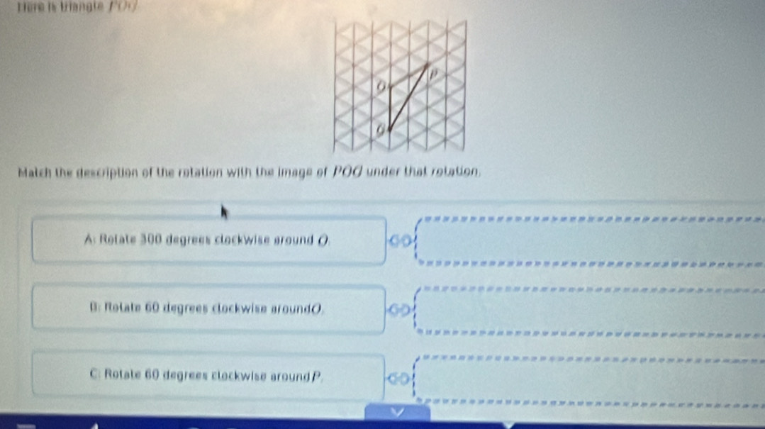 Hère is tangle f ()
G
Match the description of the rotation with the image of POG under that rotation.
A: Rolate 300 degrees clockwise around (
B: Rolate 60 degrees clockwise around(.
C: Rotate 60 degrees clockwise around P.