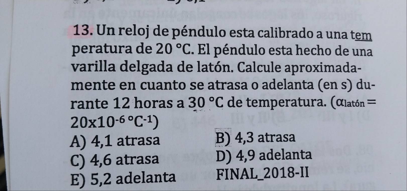 Un reloj de péndulo esta calibrado a una tem
peratura de 20°C. El péndulo esta hecho de una
varilla delgada de latón. Calcule aproximada-
mente en cuanto se atrasa o adelanta (en s) du-
rante 12 horas a 30°C de temperatura. (αlatón =
20* 10^((-6)°C^-1))
A) 4,1 atrasa B) 4,3 atrasa
C) 4,6 atrasa D) 4,9 adelanta
E) 5,2 adelanta FINAL_2018-II