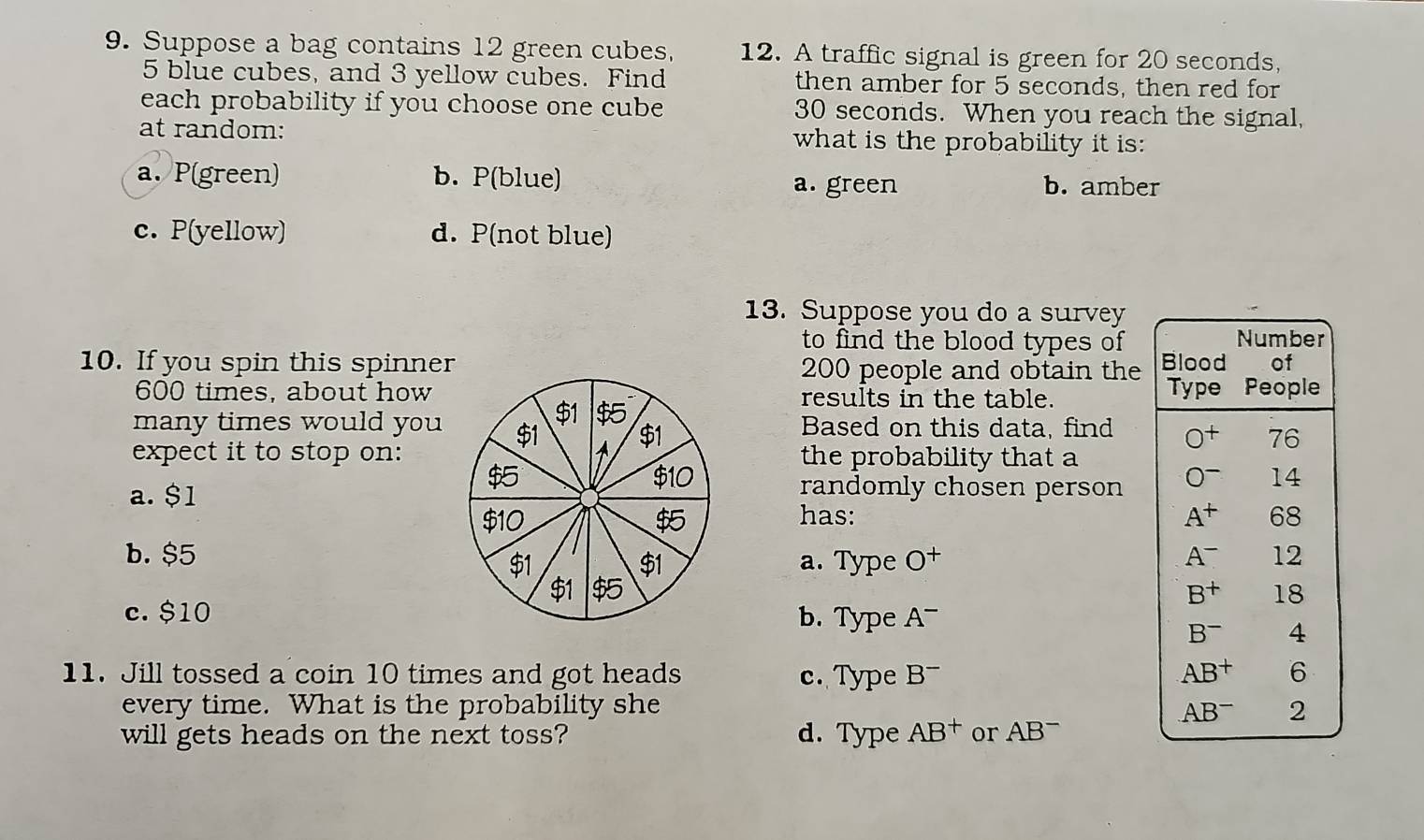 Suppose a bag contains 12 green cubes, 12. A traffic signal is green for 20 seconds,
5 blue cubes, and 3 yellow cubes. Find then amber for 5 seconds, then red for
each probability if you choose one cube 30 seconds. When you reach the signal,
at random: what is the probability it is:
a. P(green) b. P(blue) b. amber
a. green
c. P(yellow) d. P(not blue)
13. Suppose you do a survey
to find the blood types of
10. If you spin this spinner200 people and obtain the
600 times, about howresults in the table. 
many times would youBased on this data, find 
expect it to stop on:the probability that a
randomly chosen person
a. $1has:

b. $5 O^+
a. Type

c. $10b. Type A^-
11. Jill tossed a coin 10 times and got heads c. Type B^-
every time. What is the probability she 
will gets heads on the next toss? d. Type AB^+ or AB=