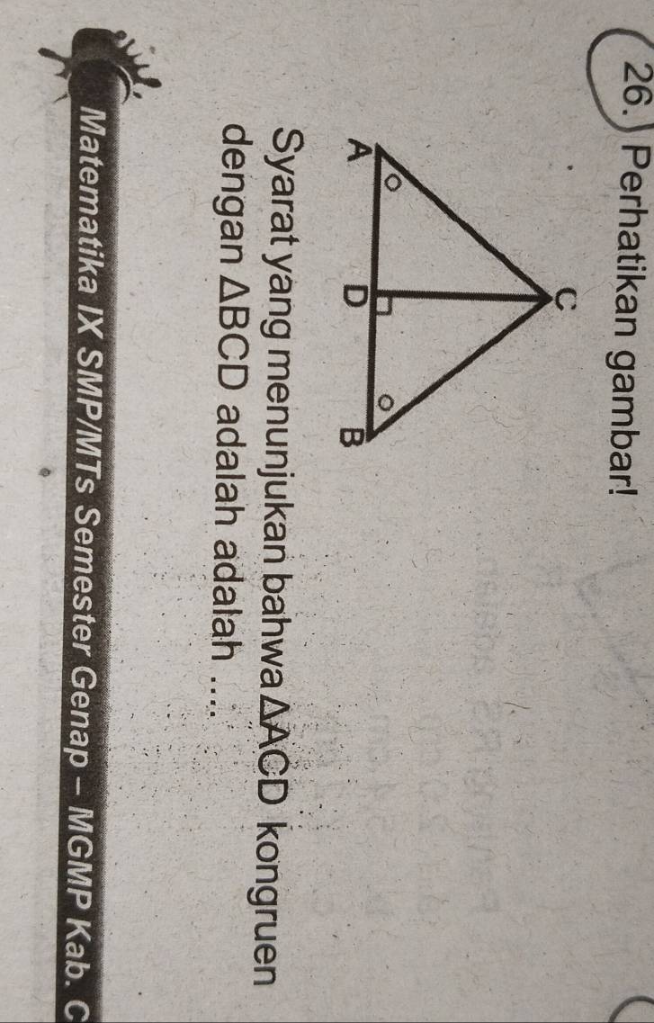 26.) Perhatikan gambar! 
Syarat yang menunjukan bahwa △ ACD kongruen 
dengan △ BCD adalah adalah .... 
Matematika IX SMP/MTs Semester Genap - MGMP Kab. C