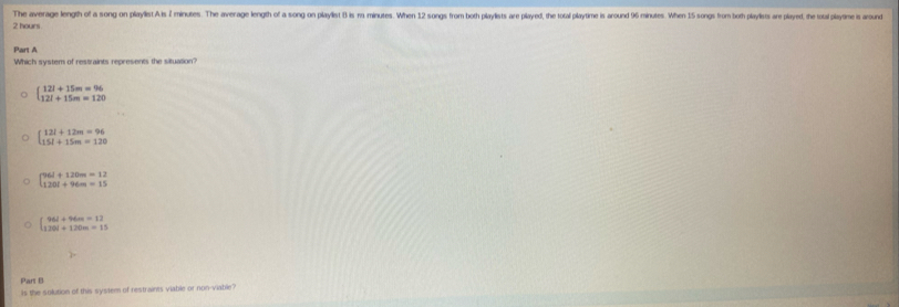 The average length of a song on playlist A is 2 minutes. The average length of a song on playlist 8 is ra minutes. When 12 songs from both playlists are played, the total playtime is around 96 minutes. When 15 songs from both playlists ar played, the toal plim s around
2 hours
Part A
Which system of restraints represents the situation?
beginarrayl 12l+15m=96 12l+15m=120endarray.
beginarrayl 12l+12m=96 15l+15m=120endarray.
beginbmatrix 96l+120m=12 120l+96m=15endbmatrix
beginarrayl 96l+96m=12 120l+120m=15endarray.
Part B
Is the solution of this system of restraints viable or non-viable?