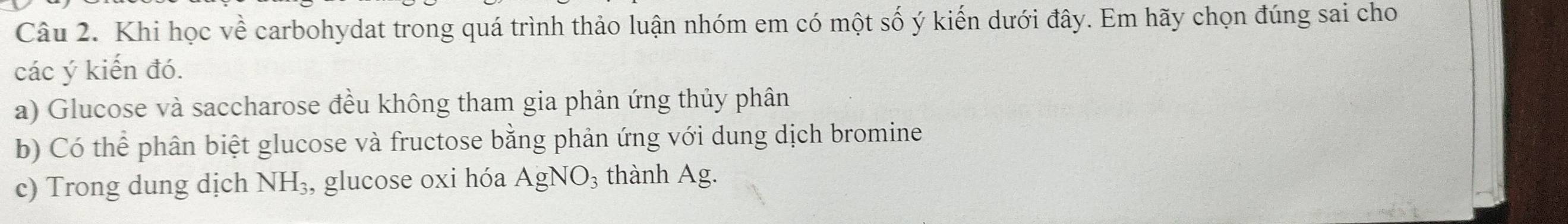 Khi học về carbohydat trong quá trình thảo luận nhóm em có một số ý kiến dưới đây. Em hãy chọn đúng sai cho
các ý kiến đó.
a) Glucose và saccharose đều không tham gia phản ứng thủy phân
b) Có thể phân biệt glucose và fructose bằng phản ứng với dung dịch bromine
c) Trong dung dịch NH_3 , glucose oxi hóa AgNO_3 thành Ag.