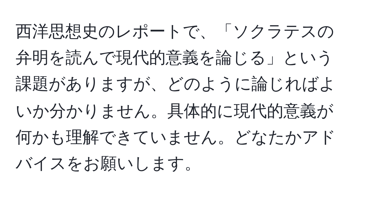 西洋思想史のレポートで、「ソクラテスの弁明を読んで現代的意義を論じる」という課題がありますが、どのように論じればよいか分かりません。具体的に現代的意義が何かも理解できていません。どなたかアドバイスをお願いします。