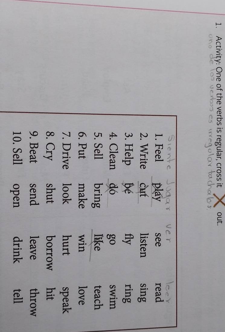 Activity: One of the verbs is regular, cross it out. 
1. Feel play see read 
2. Write cut listen sing 
3. Help bé fly ring 
4. Clean dó go swim 
5. Sell bring like teach 
6. Put make win love 
7. Drive look hurt speak 
8. Cry shut borrow hit 
9. Beat send leave throw 
10. Sell open drink tell