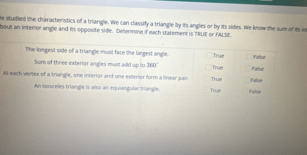 We studied the characteristics of a triangle. We can classify a triangle by its angles or by its sides. We know the sum of its i
bout an interior angle and its opposite side. Determine if each statement is TRUE or FALSE.
The longest side of a triangle must face the largest angle. False
True
Sum of three exterior angles must add up to 360° True False
At each vertex of a triangle, one interior and one exterior form a linear pair. True False
An isosceles triangle is also an equiangular triangle. True False