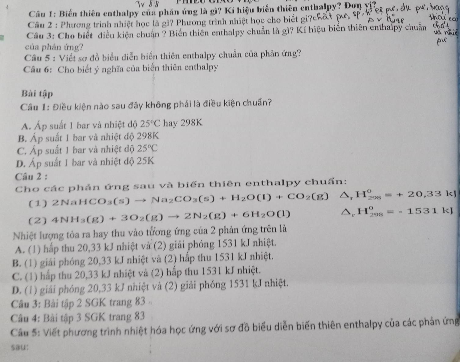 1×  8  8
Câu 1: Biến thiên enthalpy của phản ứng là gì? Kí hiệu biến thiên enthalpy? Đơn vị?
Câu 2 : Phương trình nhiệt học là gì? Phương trình nhiệt học cho biết gì?
Câu 3: Cho biết điều kiện chuẩn ? Biến thiên enthalpy chuẩn là gì? Kí hiệu biến thiên enthalpy chuẩn
của phản ứng?
Câu 5 : Viết sơ đồ biểu diễn biến thiên enthalpy chuẩn của phản ứng?
Câu 6: Cho biết ý nghĩa của biến thiên enthalpy
Bài tập
Câu 1: Điều kiện nào sau đây không phải là điều kiện chuẩn?
A. Áp suất 1 bar và nhiệt độ 25°C hay 298K
B. Áp suất 1 bar và nhiệt độ 298K
C. Áp suất 1 bar và nhiệt độ 25°C
D. Áp suất 1 bar và nhiệt dộ 25K
Câu 2 :
Cho các phản ứng sau và biến thiên enthalpy chuẩn:
(1) 2NaHCO_3(s)to Na_2CO_3(s)+H_2O(l)+CO_2(g) ^ H_(298)^0=+20,33kJ
(2) 4NH_3(g)+3O_2(g)to 2N_2(g)+6H_2O(l)
△r H_(298)^o=-1531kJ
Nhiệt lượng tỏa ra hay thu vào tương ứng của 2 phản ứng trên là
A. (1) hấp thu 20,33 kJ nhiệt và (2) giải phóng 1531 kJ nhiệt.
B. (1) giải phóng 20,33 kJ nhiệt và (2) hấp thu 1531 kJ nhiệt.
C. (1) hấp thu 20,33 kJ nhiệt và (2) hấp thu 1531 kJ nhiệt.
D. (1) giải phóng 20,33 kJ nhiệt và (2) giải phóng 1531 kJ nhiệt.
Câu 3: Bài tập 2 SGK trang 83 
Câu 4: Bài tập 3 SGK trang 83
Cầu 5: Viết phương trình nhiệt hóa học ứng với sơ đồ biểu diễn biến thiên enthalpy của các phản ứng
sau: