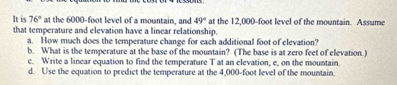 It is 76° at the 6000-foot level of a mountain, and 49° at the 12,000-foot level of the mountain. Assume 
that temperature and elevation have a linear relationship. 
a. How much does the temperature change for each additional foot of elevation? 
b. What is the temperature at the base of the mountain? (The base is at zero feet of elevation.) 
c. Write a linear equation to find the temperature T at an elevation, e, on the mountain. 
d. Use the equation to predict the temperature at the 4,000-foot level of the mountain.