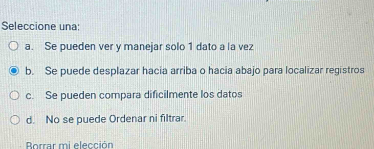 Seleccione una:
a. Se pueden ver y manejar solo 1 dato a la vez
b. Se puede desplazar hacia arriba o hacia abajo para localizar registros
c. Se pueden compara dificilmente los datos
d. No se puede Ordenar ni filtrar.
Borrar mi elección