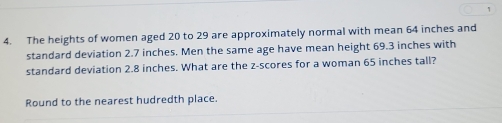 1 
4. The heights of women aged 20 to 29 are approximately normal with mean 64 inches and 
standard deviation 2.7 inches. Men the same age have mean height 69.3 inches with 
standard deviation 2.8 inches. What are the z-scores for a woman 65 inches tall? 
Round to the nearest hudredth place.