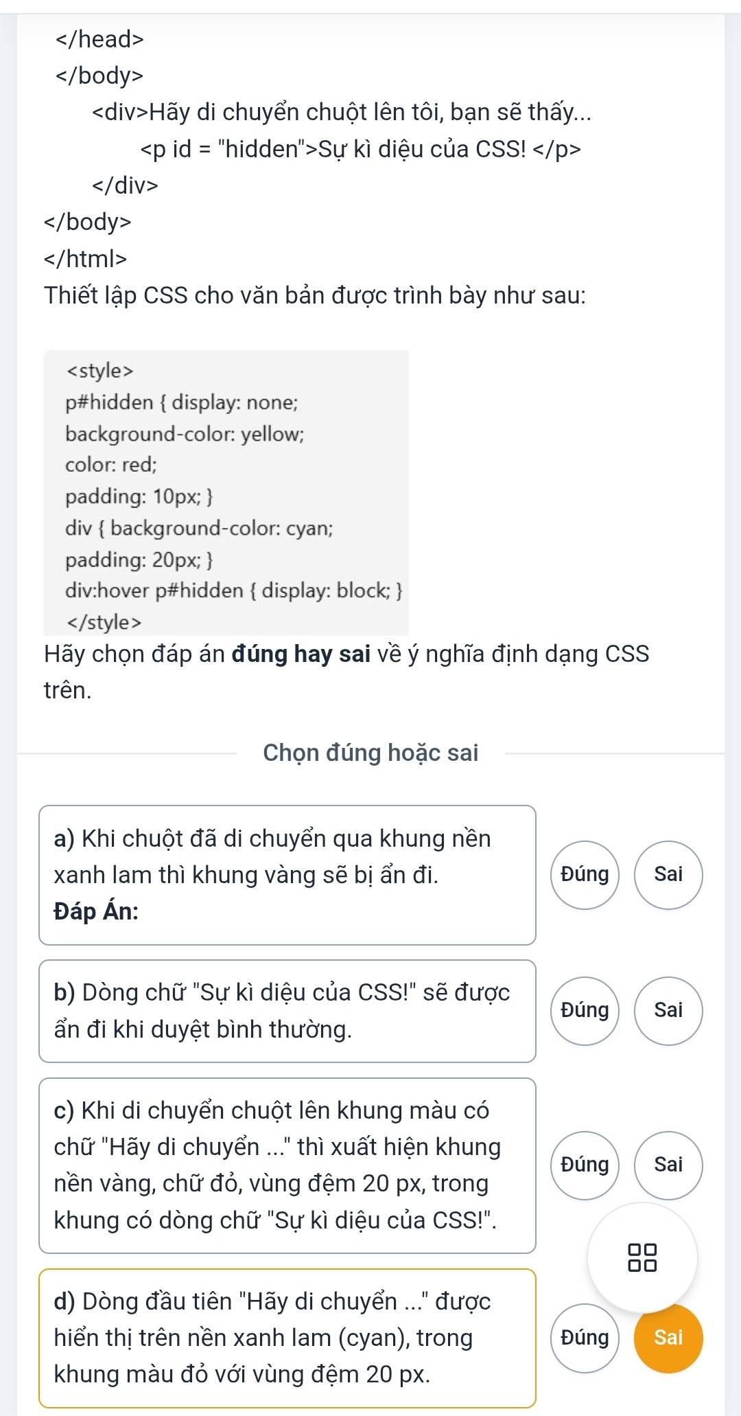 Hãy di chuyển chuột lên tôi, bạn sẽ thấy...
Sự kì diệu của CSS!

Thiết lập CSS cho văn bản được trình bày như sau:

Hãy chọn đáp án đúng hay sai về ý nghĩa định dạng CSS
trên.
Chọn đúng hoặc sai
a) Khi chuột đã di chuyển qua khung nền
xanh lam thì khung vàng sẽ bị ẩn đi. Đúng Sai
Đáp Án:
b) Dòng chữ "Sự kì diệu của CSS!" sẽ được Sai
Đúng
ẩn đi khi duyệt bình thường.
c) Khi di chuyển chuột lên khung màu có
chữ "Hãy di chuyển ..." thì xuất hiện khung
Đúng Sai
nền vàng, chữ đỏ, vùng đệm 20 px, trong
khung có dòng chữ "Sự kì diệu của CSS!".
d) Dòng đầu tiên "Hãy di chuyển ..." được
hiển thị trên nền xanh lam (cyan), trong Đúng Sai
khung màu đỏ với vùng đệm 20 px.