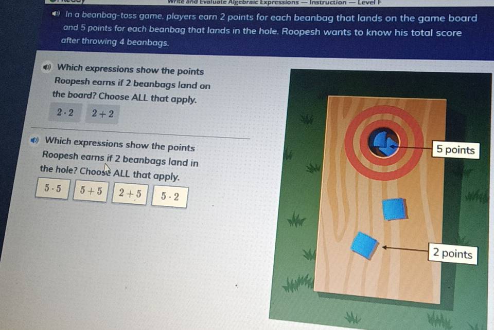 Write and Evaluate Algebraic Expressions — Instruction — Level F
D) In a beanbag-toss game, players earn 2 points for each beanbag that lands on the game board
and 5 points for each beanbag that lands in the hole. Roopesh wants to know his total score
after throwing 4 beanbags.
Which expressions show the points
Roopesh earns if 2 beanbags land on
the board? Choose ALL that apply.
2· 2 2+2
Which expressions show the points
Roopesh earns if 2 beanbags land in
the hole? Choose ALL that apply.
5· 5 5+5 2+5 5· 2