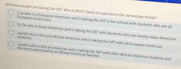 All these people are taking the SAT. Who is MOST likely to experience the stereotype threat?
European Americans.
Lisa who is a European American and is taking the SAT in her school with students who are all
Yu Fin who is Asian American and is taking the SAT with students who are mostly Asian American.
students.
Jarrell who is the only African American and is taking the SAT with all European American
Jayden who is African American and is taking the SAT with other African American students and
the test is proctored by an African American teacher.